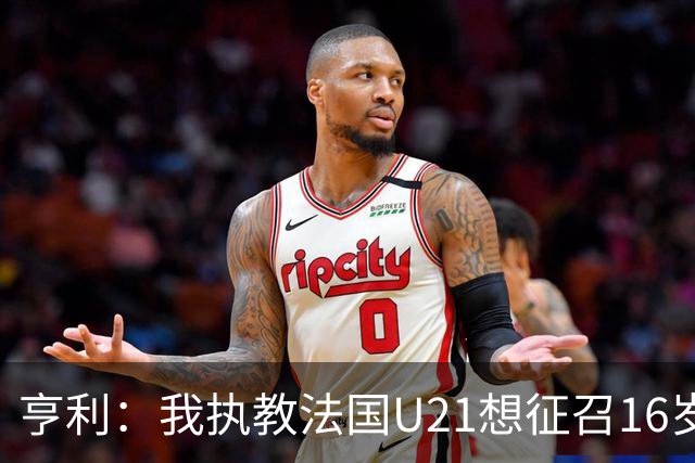 亨利：我执教法国U21想征召16岁的雅凯，但他因为参加考试没来
