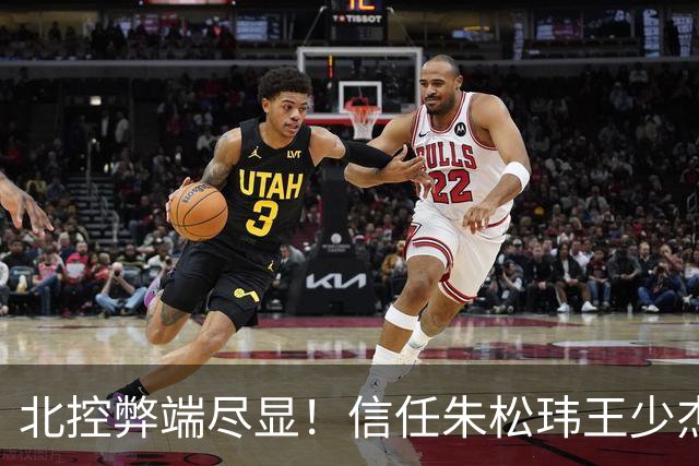北控弊端尽显！信任朱松玮王少杰引崩盘，急需补强一号位盘活进攻