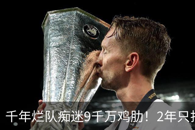 千年烂队痴迷9千万鸡肋！2年只打44场却拿他当宝 想要翻身没戏了