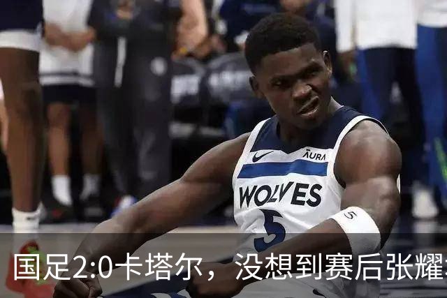 国足2:0卡塔尔，没想到赛后张耀坤这样说，看起来很低调