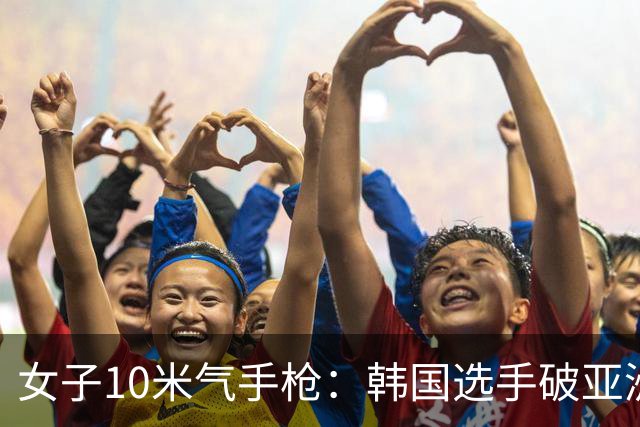 女子10米气手枪：韩国选手破亚洲纪录夺金，沈奕瑶获银牌