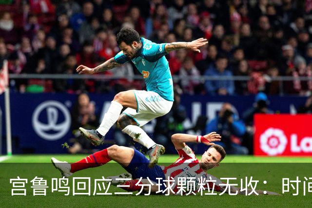 宫鲁鸣回应三分球颗粒无收：时间长了什么情况都可能遇到