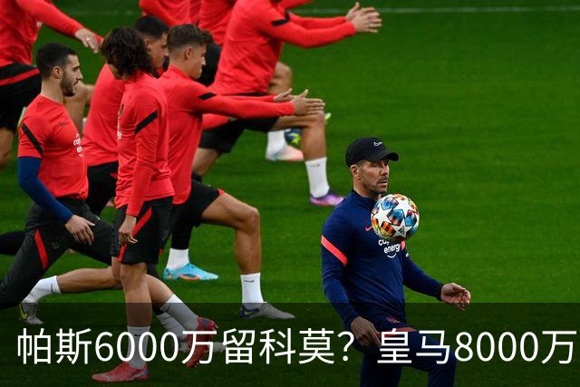 帕斯6000万留科莫？皇马8000万回购棋局解析