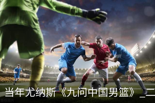 当年尤纳斯《九问中国男篮》 二十年过去了解决了几条？