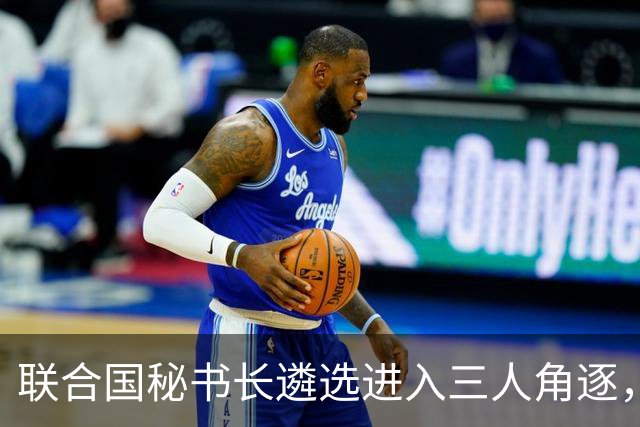 联合国秘书长遴选进入三人角逐，格罗西承诺中立能否扭转劣势？