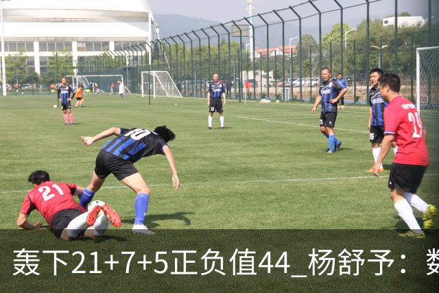 轰下21+7+5正负值44 杨舒予：数据亮眼因队友和教练