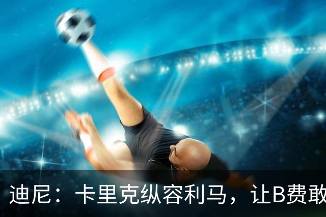 迪尼：卡里克纵容利马，让B费敢于公开质疑战术