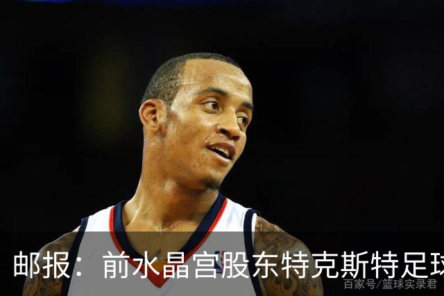 邮报：前水晶宫股东特克斯特足球帝国崩塌，被水晶宫里昂球迷唾弃