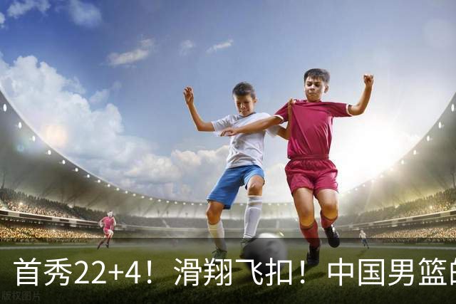 首秀22+4！滑翔飞扣！中国男篮的希望之星...