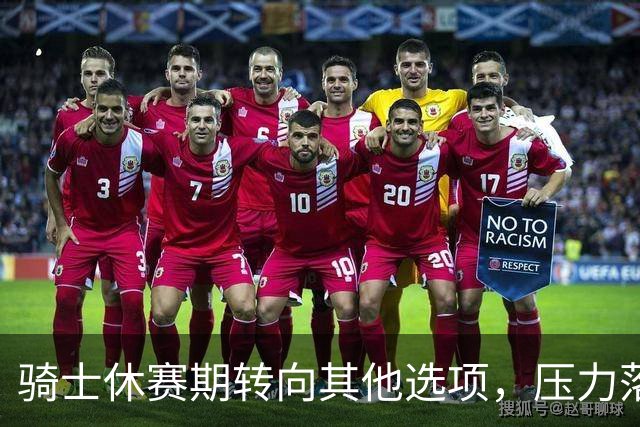 骑士休赛期转向其他选项，压力落在核心阵容身上
