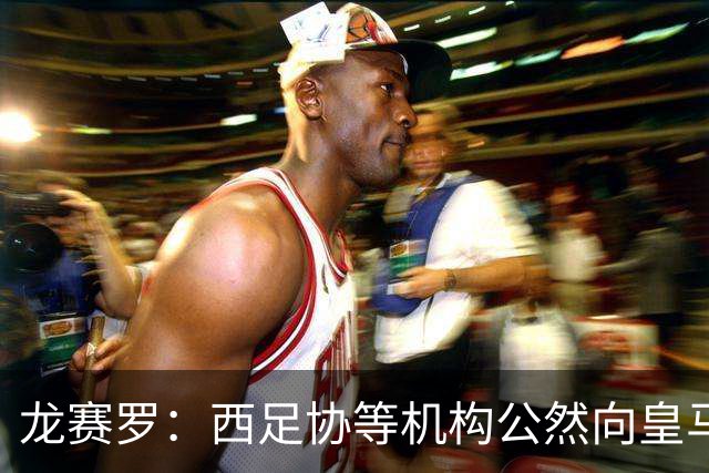 龙赛罗：西足协等机构公然向皇马开战，希望俱乐部强硬回击