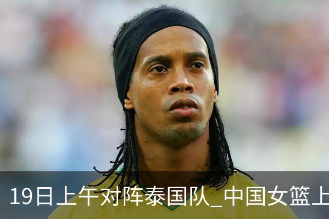19日上午对阵泰国队 中国女篮上午比赛晚上参加亚运开幕式